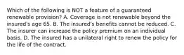 Which of the following is NOT a feature of a guaranteed renewable provision? A. Coverage is not renewable beyond the insured's age 65. B. The insured's benefits cannot be reduced. C. The insurer can increase the policy premium on an individual basis. D. The insured has a unilateral right to renew the policy for the life of the contract.