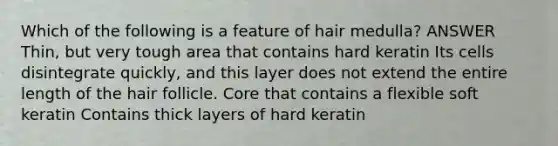 Which of the following is a feature of hair medulla? ANSWER Thin, but very tough area that contains hard keratin Its cells disintegrate quickly, and this layer does not extend the entire length of the hair follicle. Core that contains a flexible soft keratin Contains thick layers of hard keratin