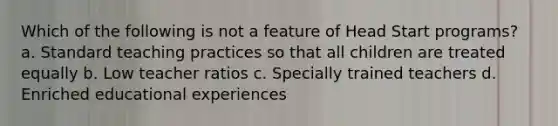 Which of the following is not a feature of Head Start programs? a. Standard teaching practices so that all children are treated equally b. Low teacher ratios c. Specially trained teachers d. Enriched educational experiences