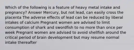 Which of the following is a feature of heavy metal intake and pregnancy? Answer Mercury, but not lead, can easily cross the placenta The adverse effects of lead can be reduced by liberal intakes of calcium Pregnant women are advised to limit consumption of shark and swordfish to no more than once per week Pregnant women are advised to avoid shellfish around the critical period of brain development but may resume normal intake thereafter