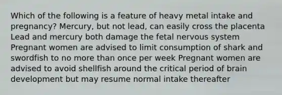 Which of the following is a feature of heavy metal intake and pregnancy? Mercury, but not lead, can easily cross the placenta Lead and mercury both damage the fetal nervous system Pregnant women are advised to limit consumption of shark and swordfish to no more than once per week Pregnant women are advised to avoid shellfish around the critical period of brain development but may resume normal intake thereafter