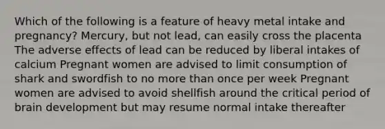 Which of the following is a feature of heavy metal intake and pregnancy? Mercury, but not lead, can easily cross the placenta The adverse effects of lead can be reduced by liberal intakes of calcium Pregnant women are advised to limit consumption of shark and swordfish to no <a href='https://www.questionai.com/knowledge/keWHlEPx42-more-than' class='anchor-knowledge'>more than</a> once per week Pregnant women are advised to avoid shellfish around the critical period of brain development but may resume normal intake thereafter