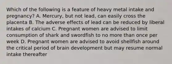 Which of the following is a feature of heavy metal intake and pregnancy? A. Mercury, but not lead, can easily cross the placenta B. The adverse effects of lead can be reduced by liberal intakes of calcium C. Pregnant women are advised to limit consumption of shark and swordfish to no more than once per week D. Pregnant women are advised to avoid shellfish around the critical period of brain development but may resume normal intake thereafter