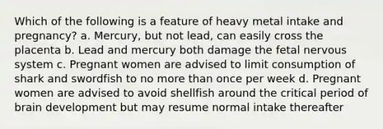 Which of the following is a feature of heavy metal intake and pregnancy? a. Mercury, but not lead, can easily cross the placenta b. Lead and mercury both damage the fetal nervous system c. Pregnant women are advised to limit consumption of shark and swordfish to no more than once per week d. Pregnant women are advised to avoid shellfish around the critical period of brain development but may resume normal intake thereafter