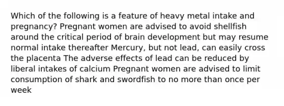 Which of the following is a feature of heavy metal intake and pregnancy? Pregnant women are advised to avoid shellfish around the critical period of brain development but may resume normal intake thereafter Mercury, but not lead, can easily cross the placenta The adverse effects of lead can be reduced by liberal intakes of calcium Pregnant women are advised to limit consumption of shark and swordfish to no more than once per week