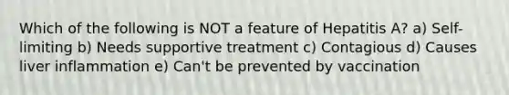 Which of the following is NOT a feature of Hepatitis A? a) Self-limiting b) Needs supportive treatment c) Contagious d) Causes liver inflammation e) Can't be prevented by vaccination