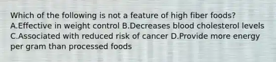 Which of the following is not a feature of high fiber foods? A.Effective in weight control B.Decreases blood cholesterol levels C.Associated with reduced risk of cancer D.Provide more energy per gram than processed foods