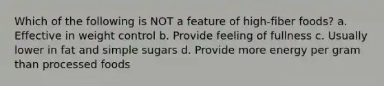 Which of the following is NOT a feature of high-fiber foods? a. Effective in weight control b. Provide feeling of fullness c. Usually lower in fat and simple sugars d. Provide more energy per gram than processed foods