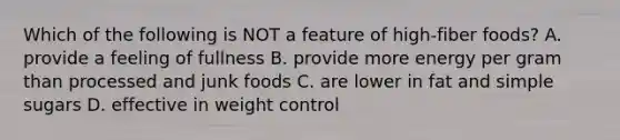 Which of the following is NOT a feature of high-fiber foods? A. provide a feeling of fullness B. provide more energy per gram than processed and junk foods C. are lower in fat and simple sugars D. effective in weight control