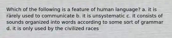 Which of the following is a feature of human language? a. it is rarely used to communicate b. it is unsystematic c. it consists of sounds organized into words according to some sort of grammar d. it is only used by the civilized races