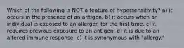 Which of the following is NOT a feature of hypersensitivity? a) it occurs in the presence of an antigen. b) it occurs when an individual is exposed to an allergen for the first time. c) it requires previous exposure to an antigen. d) it is due to an altered immune response. e) it is synonymous with "allergy."