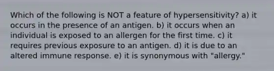 Which of the following is NOT a feature of hypersensitivity? a) it occurs in the presence of an antigen. b) it occurs when an individual is exposed to an allergen for the first time. c) it requires previous exposure to an antigen. d) it is due to an altered immune response. e) it is synonymous with "allergy."