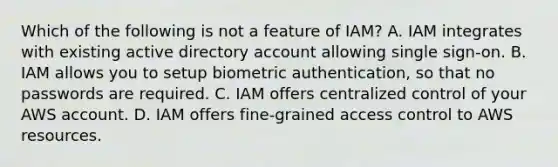 Which of the following is not a feature of IAM? A. IAM integrates with existing active directory account allowing single sign-on. B. IAM allows you to setup biometric authentication, so that no passwords are required. C. IAM offers centralized control of your AWS account. D. IAM offers fine-grained access control to AWS resources.