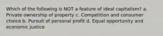 Which of the following is NOT a feature of ideal capitalism? a. Private ownership of property c. Competition and consumer choice b. Pursuit of personal profit d. Equal opportunity and economic justice