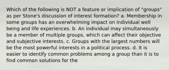 Which of the following is NOT a feature or implication of "groups" as per Stone's discussion of interest formation? a. Membership in some groups has an overwhelming impact on individual well being and life experiences. b. An individual may simultaneously be a member of multiple groups, which can affect their objective and subjective interests. c. Groups with the largest numbers will be the most powerful interests in a political process. d. It is easier to identify common problems among a group than it is to find common solutions for the