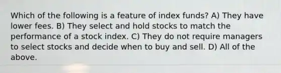 Which of the following is a feature of index funds? A) They have lower fees. B) They select and hold stocks to match the performance of a stock index. C) They do not require managers to select stocks and decide when to buy and sell. D) All of the above.