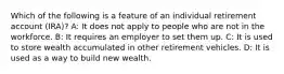 Which of the following is a feature of an individual retirement account (IRA)? A: It does not apply to people who are not in the workforce. B: It requires an employer to set them up. C: It is used to store wealth accumulated in other retirement vehicles. D: It is used as a way to build new wealth.