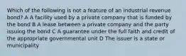 Which of the following is not a feature of an industrial revenue bond? A A facility used by a private company that is funded by the bond B A lease between a private company and the party issuing the bond C A guarantee under the full faith and credit of the appropriate governmental unit D The issuer is a state or municipality