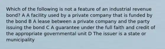 Which of the following is not a feature of an industrial revenue bond? A A facility used by a private company that is funded by the bond B A lease between a private company and the party issuing the bond C A guarantee under the full faith and credit of the appropriate governmental unit D The issuer is a state or municipality