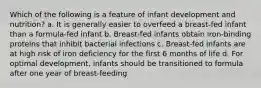 Which of the following is a feature of infant development and nutrition? a. It is generally easier to overfeed a breast-fed infant than a formula-fed infant b. Breast-fed infants obtain iron-binding proteins that inhibit bacterial infections c. Breast-fed infants are at high risk of iron deficiency for the first 6 months of life d. For optimal development, infants should be transitioned to formula after one year of breast-feeding