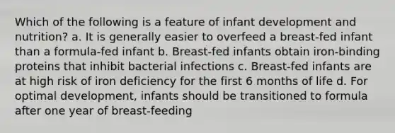 Which of the following is a feature of infant development and nutrition? a. It is generally easier to overfeed a breast-fed infant than a formula-fed infant b. Breast-fed infants obtain iron-binding proteins that inhibit bacterial infections c. Breast-fed infants are at high risk of iron deficiency for the first 6 months of life d. For optimal development, infants should be transitioned to formula after one year of breast-feeding