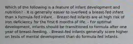 Which of the following is a feature of infant development and nutrition? - It is generally easier to overfeed a breast-fed infant than a formula-fed infant. - Breast-fed infants are at high risk of iron deficiency for the first 6 months of life. - For optimal development, infants should be transitioned to formula after one year of breast-feeding. - Breast-fed infants generally score higher on tests of mental development than do formula-fed infants.