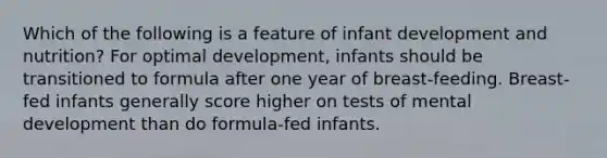 Which of the following is a feature of infant development and nutrition? For optimal development, infants should be transitioned to formula after one year of breast-feeding. Breast-fed infants generally score higher on tests of mental development than do formula-fed infants.