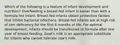 Which of the following is a feature of infant development and nutrition? Overfeeding a breast-fed infant is easier than with a formula-fed infant. Breast-fed infants obtain protective factors that inhibit bacterial infections. Breast-fed infants are at high risk of iron deficiency for the first 6 months of life. For optimal development, infants should be transitioned to formula after one year of breast-feeding. Goat's milk is an appropriate substitute for infants who cannot tolerate cow's milk.