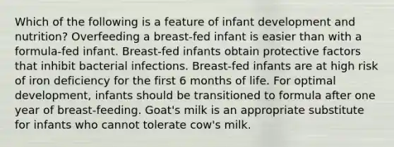 Which of the following is a feature of infant development and nutrition? Overfeeding a breast-fed infant is easier than with a formula-fed infant. Breast-fed infants obtain protective factors that inhibit bacterial infections. Breast-fed infants are at high risk of iron deficiency for the first 6 months of life. For optimal development, infants should be transitioned to formula after one year of breast-feeding. Goat's milk is an appropriate substitute for infants who cannot tolerate cow's milk.