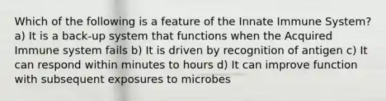 Which of the following is a feature of the Innate Immune System? a) It is a back-up system that functions when the Acquired Immune system fails b) It is driven by recognition of antigen c) It can respond within minutes to hours d) It can improve function with subsequent exposures to microbes