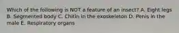 Which of the following is NOT a feature of an insect? A. Eight legs B. Segmented body C. Chitin in the exoskeleton D. Penis in the male E. Respiratory organs