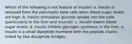 Which of the following is not feature of insulin? a. Insulin is released from the pancreatic beta cells when blood sugar levels are high. b. Insulin stimulates glucose uptake into the cells (particularly in the liver and muscle). c. Insulin lowers blood sugar levels. d. Insulin inhibits glycogen synthesis in the liver. e. Insulin is a small dipeptide hormone with the peptide chains linked by two disulphide bridges.