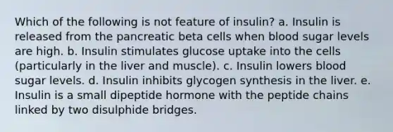 Which of the following is not feature of insulin? a. Insulin is released from the pancreatic beta cells when blood sugar levels are high. b. Insulin stimulates glucose uptake into the cells (particularly in the liver and muscle). c. Insulin lowers blood sugar levels. d. Insulin inhibits glycogen synthesis in the liver. e. Insulin is a small dipeptide hormone with the peptide chains linked by two disulphide bridges.