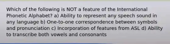 Which of the following is NOT a feature of the International Phonetic Alphabet? a) Ability to represent any speech sound in any language b) One-to-one correspondence between symbols and pronunciation c) Incorporation of features from ASL d) Ability to transcribe both vowels and consonants