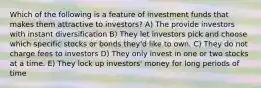 Which of the following is a feature of investment funds that makes them attractive to investors? A) The provide investors with instant diversification B) They let investors pick and choose which specific stocks or bonds they'd like to own. C) They do not charge fees to investors D) They only invest in one or two stocks at a time. E) They lock up investors' money for long periods of time