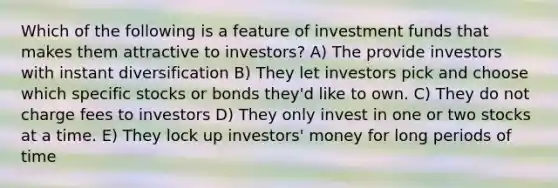 Which of the following is a feature of investment funds that makes them attractive to investors? A) The provide investors with instant diversification B) They let investors pick and choose which specific stocks or bonds they'd like to own. C) They do not charge fees to investors D) They only invest in one or two stocks at a time. E) They lock up investors' money for long periods of time