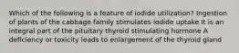 Which of the following is a feature of iodide utilization? Ingestion of plants of the cabbage family stimulates iodide uptake It is an integral part of the pituitary thyroid stimulating hormone A deficiency or toxicity leads to enlargement of the thyroid gland