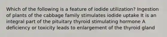 Which of the following is a feature of iodide utilization? Ingestion of plants of the cabbage family stimulates iodide uptake It is an integral part of the pituitary thyroid stimulating hormone A deficiency or toxicity leads to enlargement of the thyroid gland