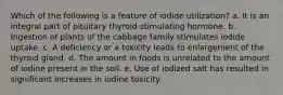 Which of the following is a feature of iodide utilization? a. It is an integral part of pituitary thyroid-stimulating hormone. b. Ingestion of plants of the cabbage family stimulates iodide uptake. c. A deficiency or a toxicity leads to enlargement of the thyroid gland. d. The amount in foods is unrelated to the amount of iodine present in the soil. e. Use of iodized salt has resulted in significant increases in iodine toxicity.