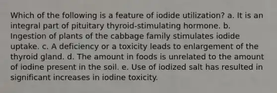 Which of the following is a feature of iodide utilization? a. It is an integral part of pituitary thyroid-stimulating hormone. b. Ingestion of plants of the cabbage family stimulates iodide uptake. c. A deficiency or a toxicity leads to enlargement of the thyroid gland. d. The amount in foods is unrelated to the amount of iodine present in the soil. e. Use of iodized salt has resulted in significant increases in iodine toxicity.