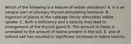 Which of the following is a feature of iodide utilization?​ ​A. It is an integral part of pituitary thyroid-stimulating hormone. ​B. Ingestion of plants of the cabbage family stimulates iodide uptake. C. Both a deficiency and a toxicity may lead to enlargement of the thyroid gland ​D. The amount in foods is unrelated to the amount of iodine present in the soil. ​E. Use of iodized salt has resulted in significant increases in iodine toxicity.