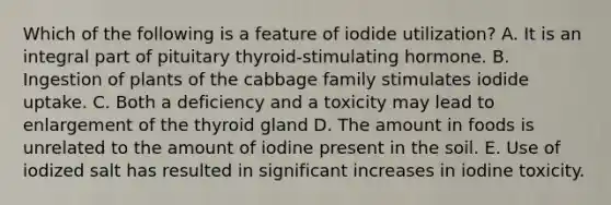 Which of the following is a feature of iodide utilization?​ ​A. It is an integral part of pituitary thyroid-stimulating hormone. ​B. Ingestion of plants of the cabbage family stimulates iodide uptake. C. Both a deficiency and a toxicity may lead to enlargement of the thyroid gland ​D. The amount in foods is unrelated to the amount of iodine present in the soil. ​E. Use of iodized salt has resulted in significant increases in iodine toxicity.