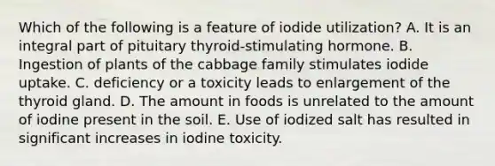 Which of the following is a feature of iodide utilization? A. It is an integral part of pituitary thyroid-stimulating hormone. B. Ingestion of plants of the cabbage family stimulates iodide uptake. C. deficiency or a toxicity leads to enlargement of the thyroid gland. D. The amount in foods is unrelated to the amount of iodine present in the soil. E. Use of iodized salt has resulted in significant increases in iodine toxicity.