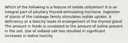 Which of the following is a feature of iodide utilization?​ ​It is an integral part of pituitary thyroid-stimulating hormone. ​Ingestion of plants of the cabbage family stimulates iodide uptake. ​A deficiency or a toxicity leads to enlargement of the thyroid gland ​The amount in foods is unrelated to the amount of iodine present in the soil. ​Use of iodized salt has resulted in significant increases in iodine toxicity.