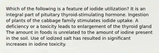 Which of the following is a feature of iodide utilization?​ ​It is an integral part of pituitary thyroid-stimulating hormone. ​Ingestion of plants of the cabbage family stimulates iodide uptake. ​A deficiency or a toxicity leads to enlargement of the thyroid gland ​The amount in foods is unrelated to the amount of iodine present in the soil. ​Use of iodized salt has resulted in significant increases in iodine toxicity.