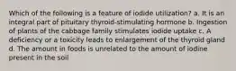 Which of the following is a feature of iodide utilization? a. It is an integral part of pituitary thyroid-stimulating hormone b. Ingestion of plants of the cabbage family stimulates iodide uptake c. A deficiency or a toxicity leads to enlargement of the thyroid gland d. The amount in foods is unrelated to the amount of iodine present in the soil