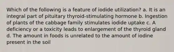 Which of the following is a feature of iodide utilization? a. It is an integral part of pituitary thyroid-stimulating hormone b. Ingestion of plants of the cabbage family stimulates iodide uptake c. A deficiency or a toxicity leads to enlargement of the thyroid gland d. The amount in foods is unrelated to the amount of iodine present in the soil