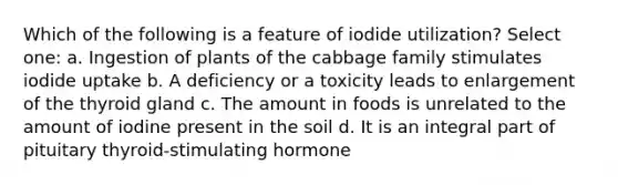 Which of the following is a feature of iodide utilization? Select one: a. Ingestion of plants of the cabbage family stimulates iodide uptake b. A deficiency or a toxicity leads to enlargement of the thyroid gland c. The amount in foods is unrelated to the amount of iodine present in the soil d. It is an integral part of pituitary thyroid-stimulating hormone