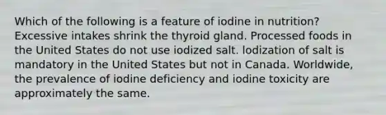 Which of the following is a feature of iodine in nutrition? Excessive intakes shrink the thyroid gland. Processed foods in the United States do not use iodized salt. lodization of salt is mandatory in the United States but not in Canada. Worldwide, the prevalence of iodine deficiency and iodine toxicity are approximately the same.