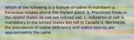 Which of the following is a feature of iodine in nutrition? a. Excessive intakes shrink the thyroid gland. b. Processed foods in the United States do not use iodized salt. c. lodization of salt is mandatory in the United States but not in Canada d. Worldwide, the prevalence of iodine deficiency and iodine toxicity are approximately the same.